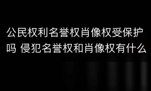 公民权利名誉权肖像权受保护吗 侵犯名誉权和肖像权有什么后果