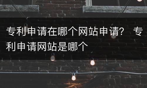 专利申请在哪个网站申请？ 专利申请网站是哪个