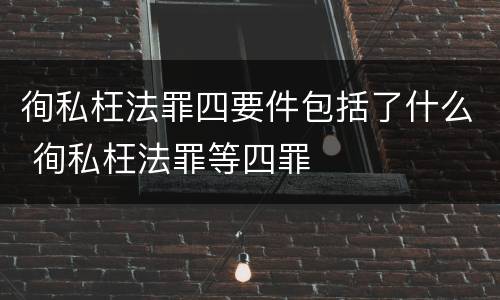徇私枉法罪四要件包括了什么 徇私枉法罪等四罪
