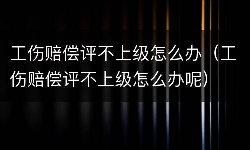 工伤赔偿评不上级怎么办（工伤赔偿评不上级怎么办呢）