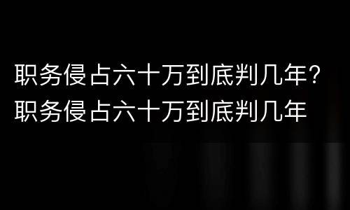 职务侵占六十万到底判几年? 职务侵占六十万到底判几年