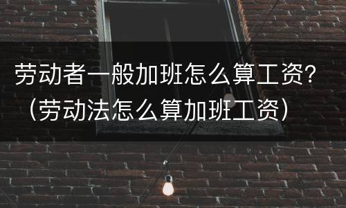 劳动者一般加班怎么算工资？（劳动法怎么算加班工资）