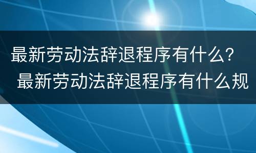 最新劳动法辞退程序有什么？ 最新劳动法辞退程序有什么规定