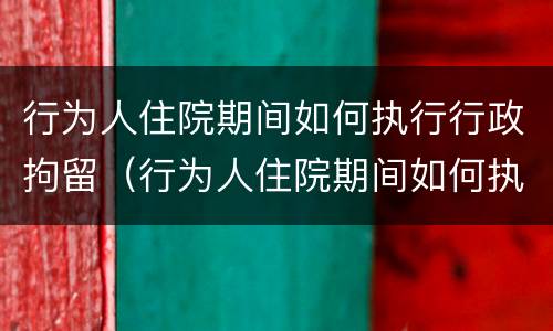 行为人住院期间如何执行行政拘留（行为人住院期间如何执行行政拘留的规定）