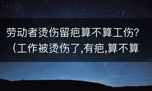 劳动者烫伤留疤算不算工伤？（工作被烫伤了,有疤,算不算工伤）