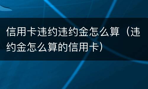 信用卡违约违约金怎么算（违约金怎么算的信用卡）