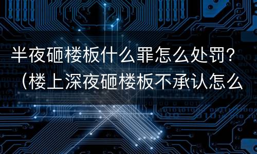 半夜砸楼板什么罪怎么处罚？（楼上深夜砸楼板不承认怎么办）