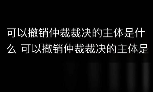 可以撤销仲裁裁决的主体是什么 可以撤销仲裁裁决的主体是什么单位