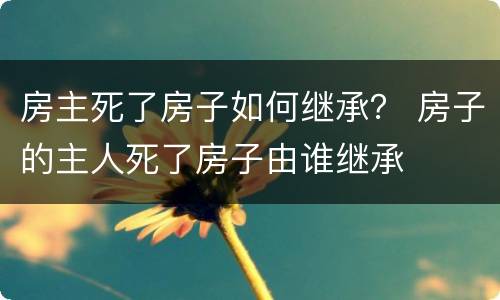 房主死了房子如何继承？ 房子的主人死了房子由谁继承