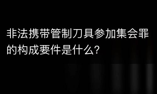 非法携带管制刀具参加集会罪的构成要件是什么？