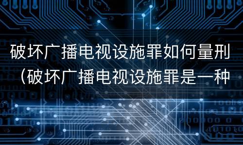 破坏广播电视设施罪如何量刑（破坏广播电视设施罪是一种以广播电视设施）