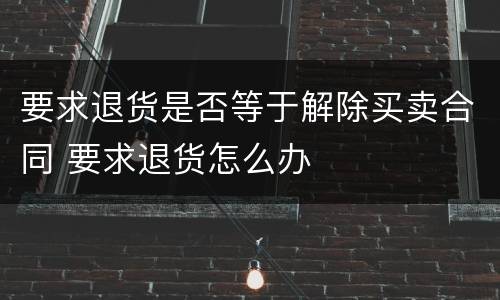 要求退货是否等于解除买卖合同 要求退货怎么办