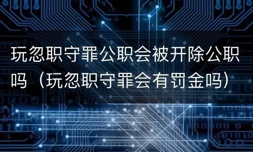 玩忽职守罪公职会被开除公职吗（玩忽职守罪会有罚金吗）