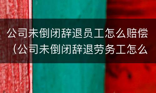 公司未倒闭辞退员工怎么赔偿(公司未倒闭辞退劳务工怎么赔偿) 公司未倒闭辞退员工怎么赔偿(公司未倒闭辞退劳务工怎么赔偿)
