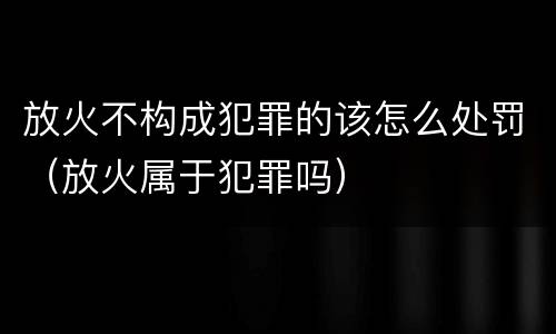 放火不构成犯罪的该怎么处罚（放火属于犯罪吗）