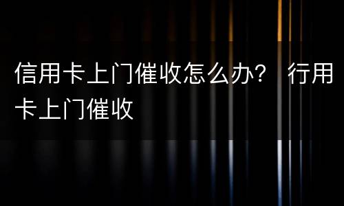 信用卡上门催收怎么办？ 行用卡上门催收