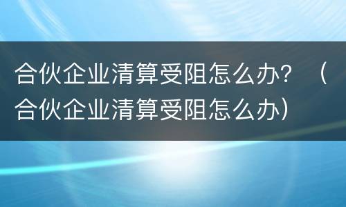 合伙企业清算受阻怎么办？（合伙企业清算受阻怎么办）