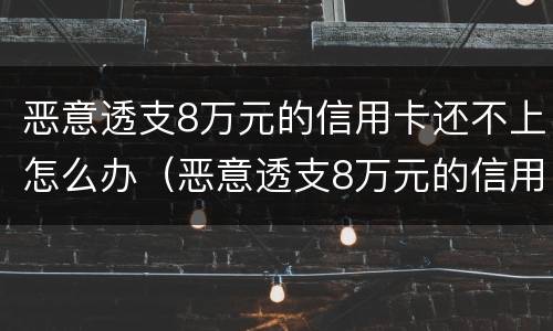 恶意透支8万元的信用卡还不上怎么办（恶意透支8万元的信用卡还不上怎么办呢）