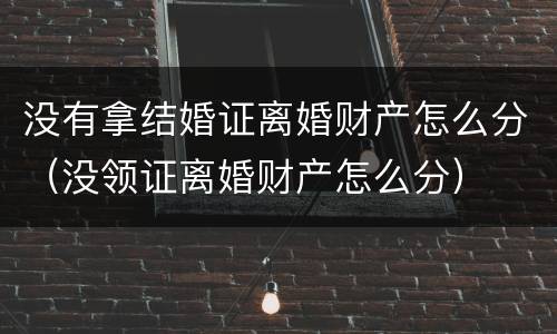 没有拿结婚证离婚财产怎么分（没领证离婚财产怎么分）