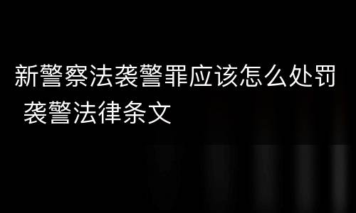 新警察法袭警罪应该怎么处罚 袭警法律条文