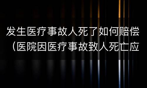 发生医疗事故人死了如何赔偿（医院因医疗事故致人死亡应赔偿多少钱）