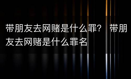 带朋友去网赌是什么罪？ 带朋友去网赌是什么罪名
