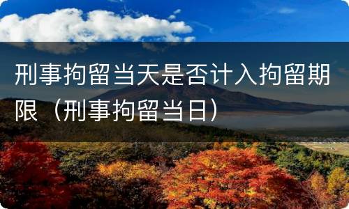 刑事拘留当天是否计入拘留期限（刑事拘留当日）