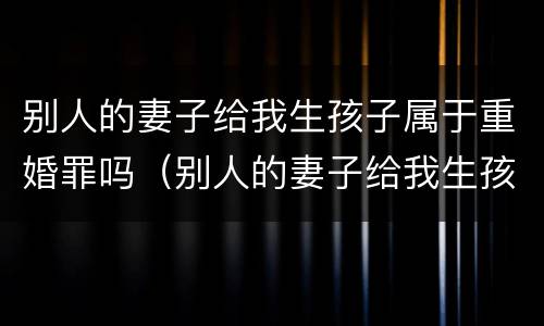 别人的妻子给我生孩子属于重婚罪吗(别人的妻子给我生孩子属于重婚罪吗) 别人的妻子给我生孩子属于重婚罪吗(别人的妻子给我生孩子属于重婚罪吗)