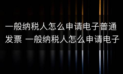一般纳税人怎么申请电子普通发票 一般纳税人怎么申请电子普通发票的