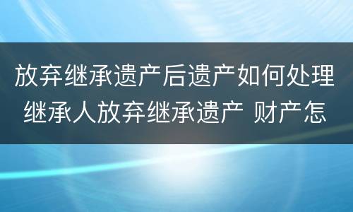 放弃继承遗产后遗产如何处理 继承人放弃继承遗产 财产怎么处理