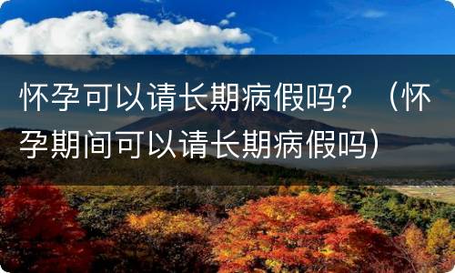 怀孕可以请长期病假吗？（怀孕期间可以请长期病假吗）