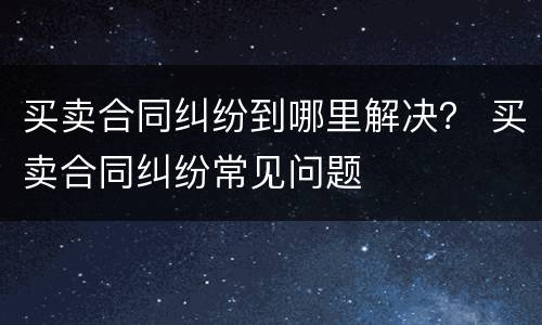 买卖合同纠纷到哪里解决？ 买卖合同纠纷常见问题