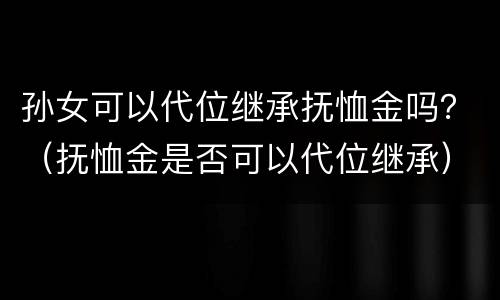 孙女可以代位继承抚恤金吗？（抚恤金是否可以代位继承）
