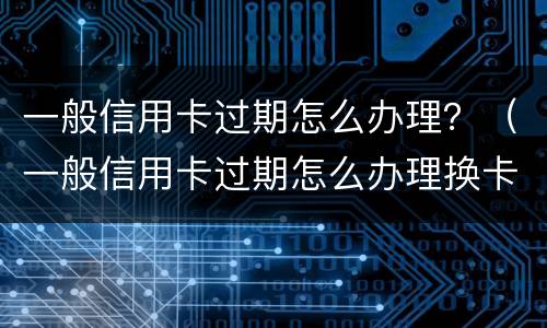 一般信用卡过期怎么办理？（一般信用卡过期怎么办理换卡）