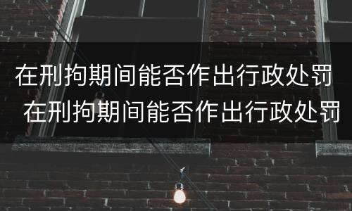 在刑拘期间能否作出行政处罚 在刑拘期间能否作出行政处罚决定