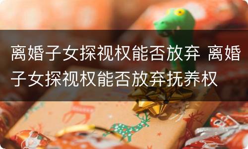 离婚子女探视权能否放弃 离婚子女探视权能否放弃抚养权