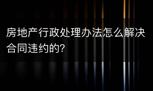 房地产行政处理办法怎么解决合同违约的？