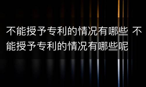 不能授予专利的情况有哪些 不能授予专利的情况有哪些呢