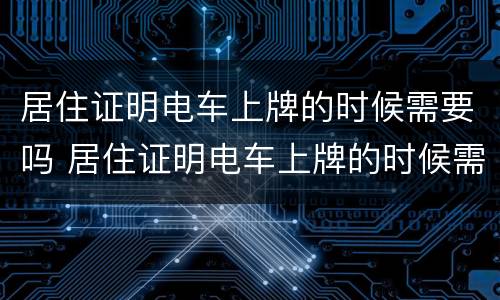 居住证明电车上牌的时候需要吗 居住证明电车上牌的时候需要吗
