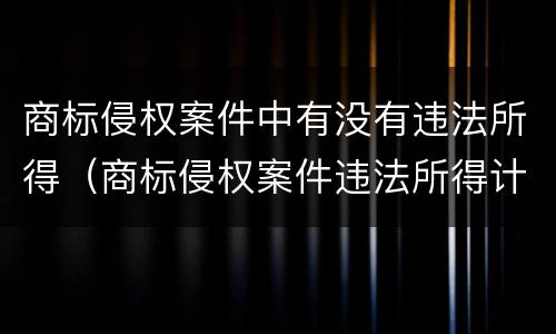 商标侵权案件中有没有违法所得（商标侵权案件违法所得计算）