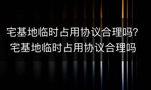 宅基地临时占用协议合理吗? 宅基地临时占用协议合理吗 宅基地临时占用协议合理吗? 宅基地临时占用协议合理吗