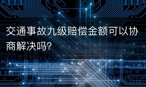 交通事故九级赔偿金额可以协商解决吗？