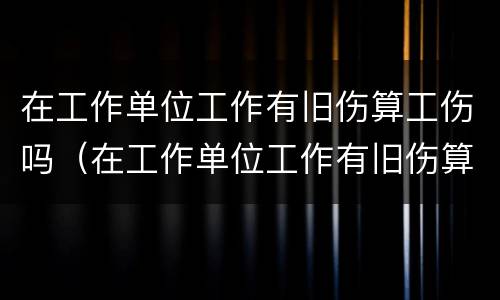 在工作单位工作有旧伤算工伤吗（在工作单位工作有旧伤算工伤吗怎么赔偿）