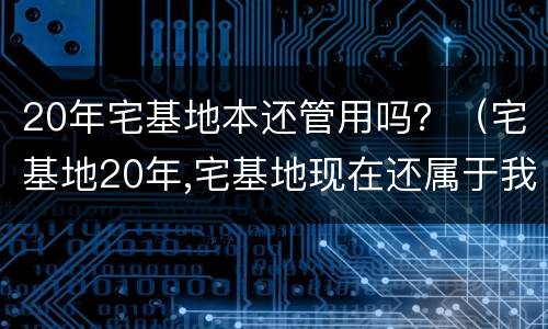 20年宅基地本还管用吗？（宅基地20年,宅基地现在还属于我家吗）