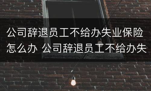 公司辞退员工不给办失业保险怎么办 公司辞退员工不给办失业金怎么办