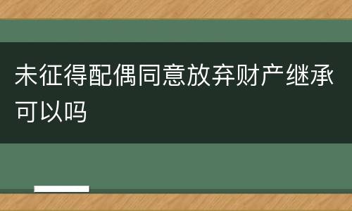 未征得配偶同意放弃财产继承可以吗