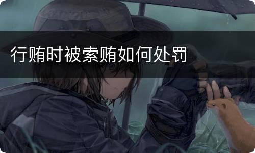 行贿时被索贿如何处罚 行贿时被索贿如何处罚