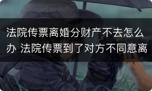 法院传票离婚分财产不去怎么办 法院传票到了对方不同意离婚怎么办 法院传票离婚分财产不去怎么办 法院传票到了对方不同意离婚怎么办