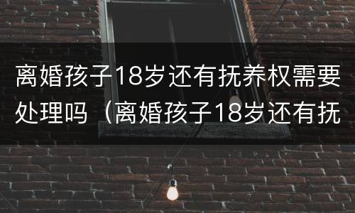 离婚孩子18岁还有抚养权需要处理吗（离婚孩子18岁还有抚养权需要处理吗）