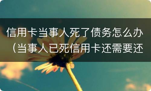 信用卡当事人死了债务怎么办（当事人已死信用卡还需要还吗）